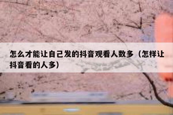 怎么才能让自己发的抖音观看人数多（怎样让抖音看的人多） 第1张