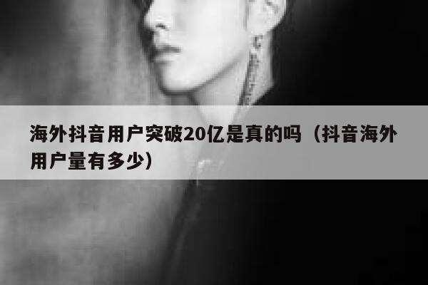 海外抖音用户突破20亿是真的吗（抖音海外用户量有多少） 第1张
