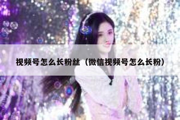 视频号怎么长粉丝（微信视频号怎么长粉） 第1张