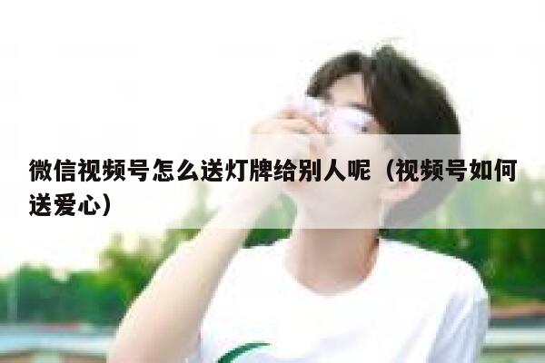 微信视频号怎么送灯牌给别人呢（视频号如何送爱心） 第1张