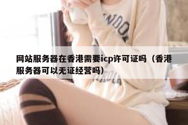 网站服务器在香港需要icp许可证吗（香港服务器可以无证经营吗） 第1张