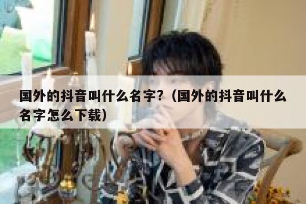 国外的抖音叫什么名字?（国外的抖音叫什么名字怎么下载） 第1张