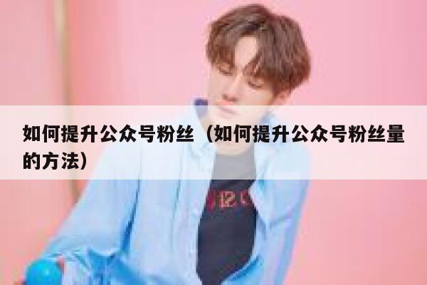 如何提升公众号粉丝（如何提升公众号粉丝量的方法） 第1张