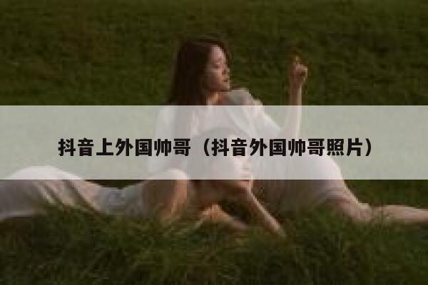 抖音上外国帅哥（抖音外国帅哥照片） 第1张