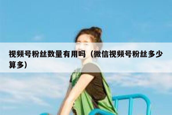 视频号粉丝数量有用吗（微信视频号粉丝多少算多） 第1张