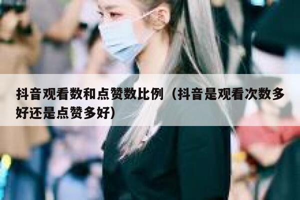 抖音观看数和点赞数比例（抖音是观看次数多好还是点赞多好） 第1张