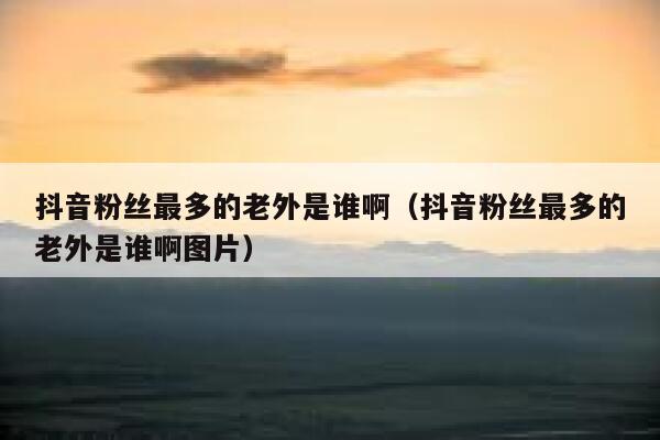 抖音粉丝最多的老外是谁啊（抖音粉丝最多的老外是谁啊图片） 第1张
