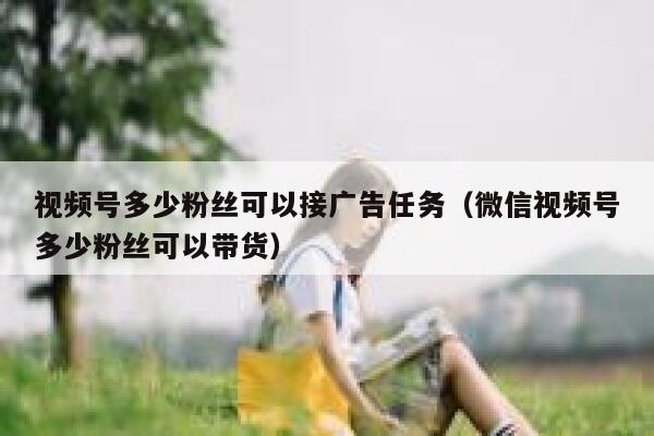 视频号多少粉丝可以接广告任务（微信视频号多少粉丝可以带货） 第1张