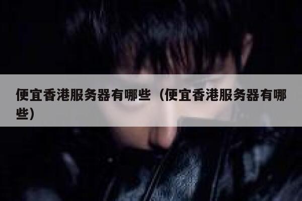 便宜香港服务器有哪些（便宜香港服务器有哪些） 第1张