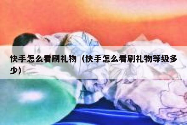 快手怎么看刷礼物（快手怎么看刷礼物等级多少） 第1张