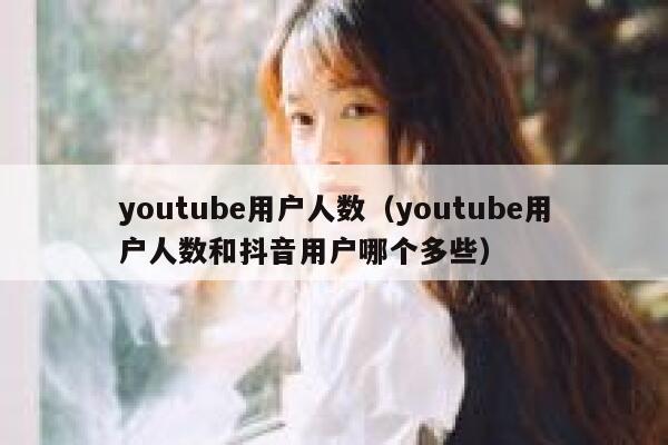 youtube用户人数（youtube用户人数和抖音用户哪个多些） 第1张