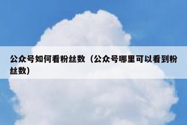 公众号如何看粉丝数（公众号哪里可以看到粉丝数） 第1张