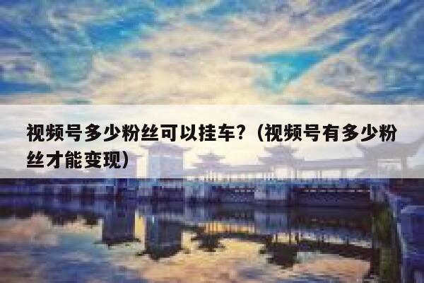 视频号多少粉丝可以挂车?（视频号有多少粉丝才能变现） 第1张