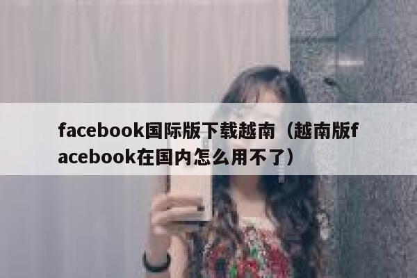 facebook国际版下载越南（越南版facebook在国内怎么用不了） 第1张