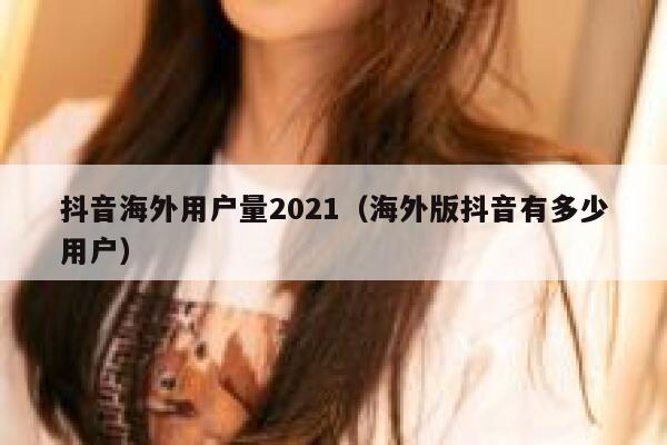 抖音海外用户量2021（海外版抖音有多少用户） 第1张