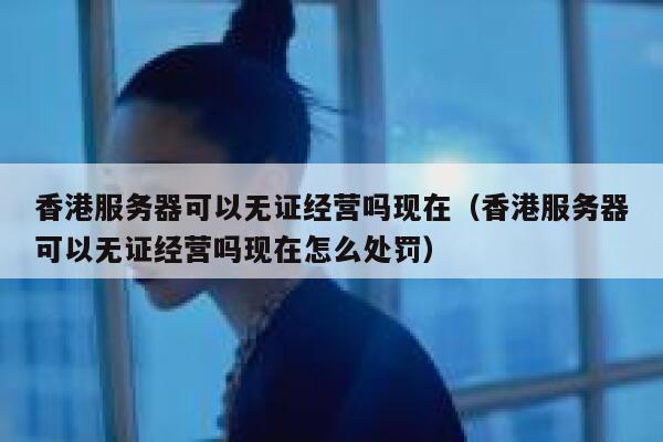 香港服务器可以无证经营吗现在（香港服务器可以无证经营吗现在怎么处罚） 第1张