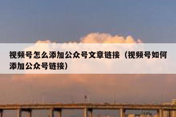 视频号怎么添加公众号文章链接（视频号如何添加公众号链接） 第1张