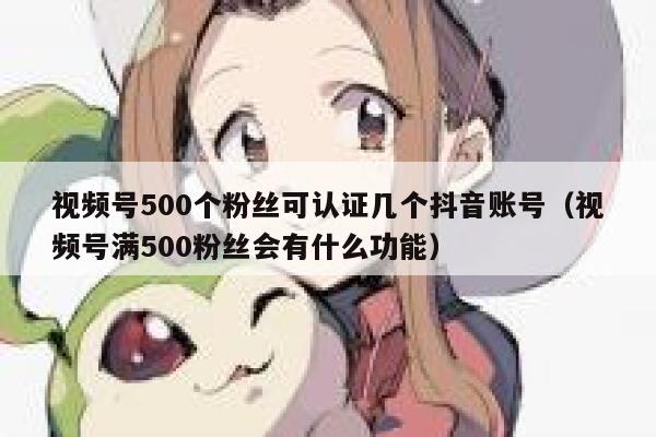视频号500个粉丝可认证几个抖音账号（视频号满500粉丝会有什么功能） 第1张