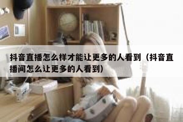 抖音直播怎么样才能让更多的人看到（抖音直播间怎么让更多的人看到） 第1张