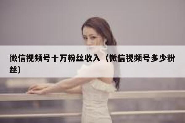 微信视频号十万粉丝收入（微信视频号多少粉丝） 第1张