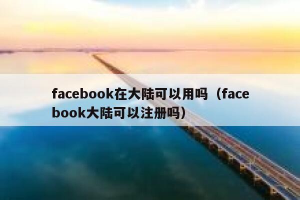 facebook在大陆可以用吗（facebook大陆可以注册吗） 第1张