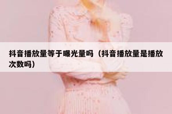 抖音播放量等于曝光量吗（抖音播放量是播放次数吗） 第1张