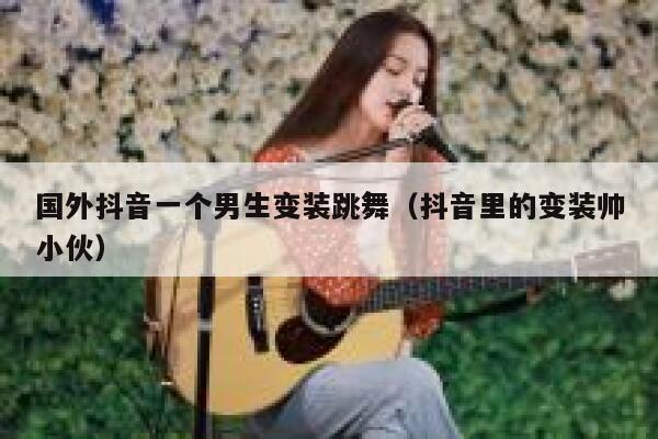 国外抖音一个男生变装跳舞（抖音里的变装帅小伙） 第1张