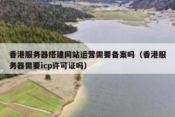 香港服务器搭建网站运营需要备案吗（香港服务器需要icp许可证吗） 第1张
