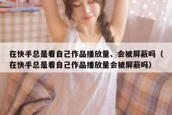 在快手总是看自己作品播放量、会被屏蔽吗（在快手总是看自己作品播放量会被屏蔽吗） 第1张