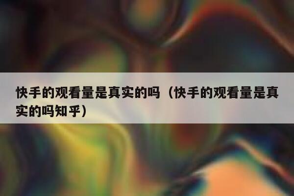 快手的观看量是真实的吗（快手的观看量是真实的吗知乎） 第1张