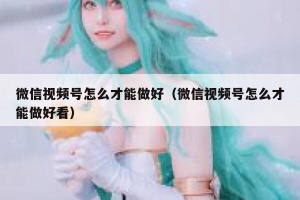微信视频号怎么才能做好（微信视频号怎么才能做好看） 第1张