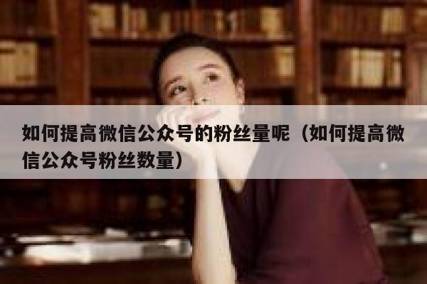 如何提高微信公众号的粉丝量呢（如何提高微信公众号粉丝数量） 第1张
