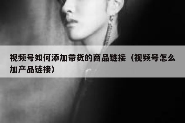 视频号如何添加带货的商品链接（视频号怎么加产品链接） 第1张