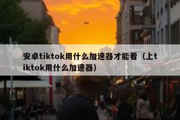安卓tiktok用什么加速器才能看（上tiktok用什么加速器） 第1张