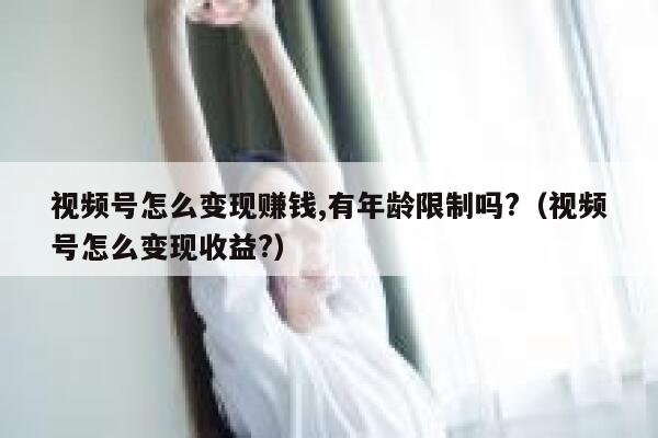 视频号怎么变现赚钱,有年龄限制吗?（视频号怎么变现收益?） 第1张