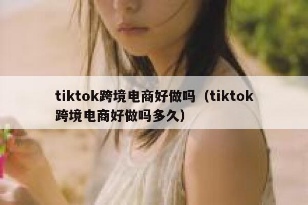 tiktok跨境电商好做吗（tiktok跨境电商好做吗多久） 第1张