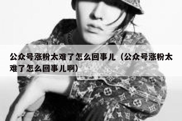 公众号涨粉太难了怎么回事儿（公众号涨粉太难了怎么回事儿啊） 第1张