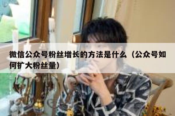 微信公众号粉丝增长的方法是什么（公众号如何扩大粉丝量） 第1张