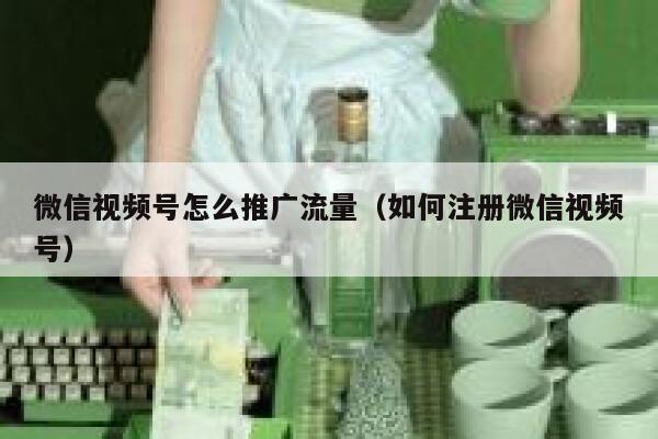 微信视频号怎么推广流量（如何注册微信视频号） 第1张