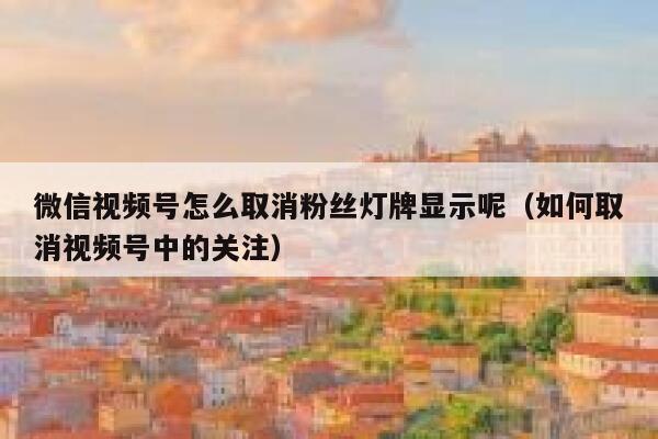 微信视频号怎么取消粉丝灯牌显示呢（如何取消视频号中的关注） 第1张