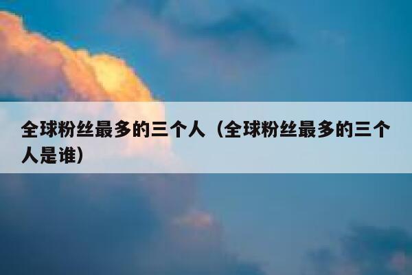 全球粉丝最多的三个人（全球粉丝最多的三个人是谁） 第1张