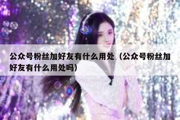 公众号粉丝加好友有什么用处（公众号粉丝加好友有什么用处吗） 第1张