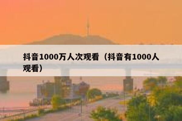 抖音1000万人次观看（抖音有1000人观看） 第1张