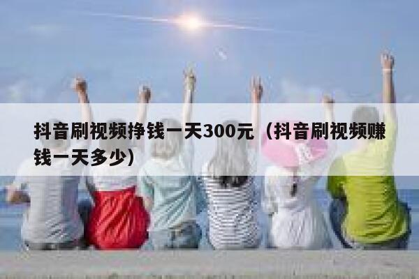 抖音刷视频挣钱一天300元（抖音刷视频赚钱一天多少） 第1张