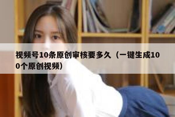 视频号10条原创审核要多久（一键生成100个原创视频） 第1张