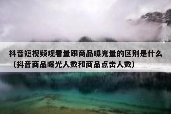 抖音短视频观看量跟商品曝光量的区别是什么（抖音商品曝光人数和商品点击人数） 第1张