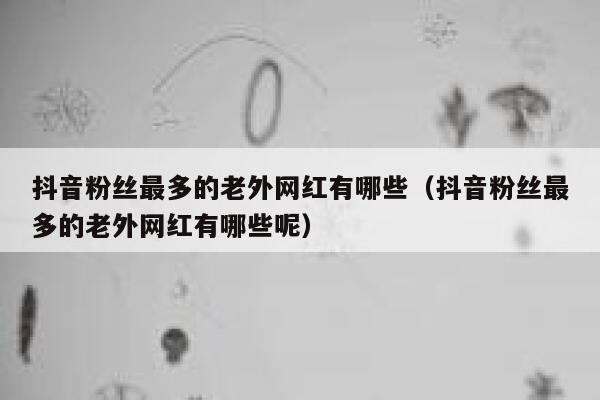 抖音粉丝最多的老外网红有哪些（抖音粉丝最多的老外网红有哪些呢） 第1张