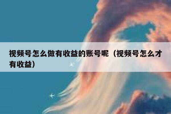 视频号怎么做有收益的账号呢（视频号怎么才有收益） 第1张