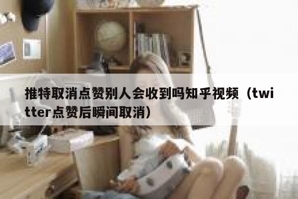 推特取消点赞别人会收到吗知乎视频（twitter点赞后瞬间取消） 第1张