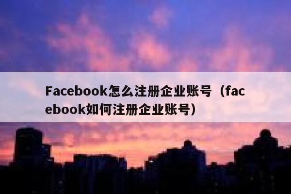 Facebook怎么注册企业账号（facebook如何注册企业账号） 第1张